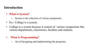 Introduction
• What is System?
– System is the collection of various components
• Ex:- College is a system.
• College is a system because it consist of various components like
various departments, classrooms, faculties and students.
• What is Programming?
– Art of designing and implementing the programs.
 