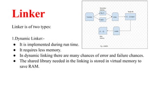 Linker
Linker is of two types:
1.Dynamic Linker:-
● It is implemented during run time.
● It requires less memory.
● In dynamic linking there are many chances of error and failure chances.
● The shared library needed in the linking is stored in virtual memory to
save RAM.
 