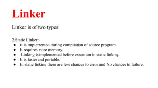 Linker
Linker is of two types:
2.Static Linker:-
● It is implemented during compilation of source program.
● It requires more memory.
● Linking is implemented before execution in static linking.
● It is faster and portable.
● In static linking there are less chances to error and No chances to failure.
 