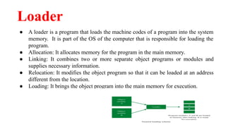 Loader
● A loader is a program that loads the machine codes of a program into the system
memory. It is part of the OS of the computer that is responsible for loading the
program.
● Allocation: It allocates memory for the program in the main memory.
● Linking: It combines two or more separate object programs or modules and
supplies necessary information.
● Relocation: It modifies the object program so that it can be loaded at an address
different from the location.
● Loading: It brings the object program into the main memory for execution.
 