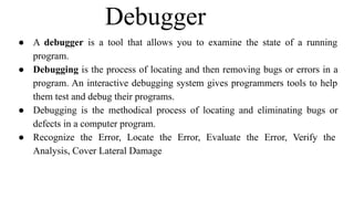 Debugger
● A debugger is a tool that allows you to examine the state of a running
program.
● Debugging is the process of locating and then removing bugs or errors in a
program. An interactive debugging system gives programmers tools to help
them test and debug their programs.
● Debugging is the methodical process of locating and eliminating bugs or
defects in a computer program.
● Recognize the Error, Locate the Error, Evaluate the Error, Verify the
Analysis, Cover Lateral Damage
 