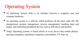Operating System
• An Operating System (OS) is an interface between a computer user and
computer hardware.
• An operating system is a software which performs all the basic tasks like file
management, memory management, process management, handling input and
output, and controlling peripheral devices such as disk drives and printers.
• Today, Operating systems is found almost in every device like mobile phones,
personal computers, mainframe computers, automobiles, TV, Toys etc
 