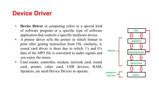 Device Driver
• Device Driver in computing refers to a special kind
of software program or a specific type of software
application that controls a specific hardware device
• A printer driver tells the printer in which format to
print after getting instruction from OS, similarly, A
sound card driver is there due to which 1’s and 0’s
data of the MP3 file is converted to audio signals and
you enjoy the music.
• Card reader, controller, modem, network card, sound
card, printer, video card, USB devices, RAM,
Speakers, etc need Device Drivers to operate.
 