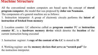 All the conventional modern computers are based upon the concept of stored
program computer, the model that was proposed by John von Neumann.
The components of a general machine are as follows:
1. Instruction interpreter: A group of electronic circuits performs the intent of
instruction of fetched from memory
2. Location counter: LC otherwise called as program counter PC or instruction
counter IC, is a hardware memory device which denotes the location of the
current instruction being executed
3. Instruction register: A copy of the content of the LC is stored in IR
4. Working register: are the memory devices that serve as “scratch pad” for
the instruction interpreter.
Machine Structure
 
