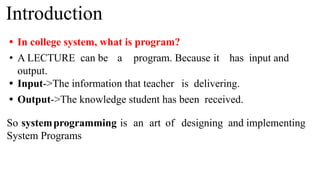 Introduction
• In college system, what is program?
• A LECTURE can be a program. Because it has input and
output.
• Input->The information that teacher is delivering.
• Output->The knowledge student has been received.
So systemprogramming is an art of designing and implementing
System Programs
 