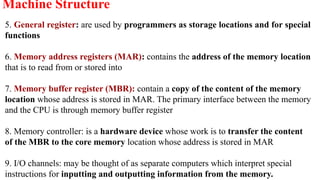5. General register: are used by programmers as storage locations and for special
functions
6. Memory address registers (MAR): contains the address of the memory location
that is to read from or stored into
7. Memory buffer register (MBR): contain a copy of the content of the memory
location whose address is stored in MAR. The primary interface between the memory
and the CPU is through memory buffer register
8. Memory controller: is a hardware device whose work is to transfer the content
of the MBR to the core memory location whose address is stored in MAR
9. I/O channels: may be thought of as separate computers which interpret special
instructions for inputting and outputting information from the memory.
Machine Structure
 