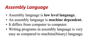 • Assembly language is low level language.
• An assembly language is machine dependent.
• It differs from computer to computer.
• Writing programs in assembly language is very
easy as compared to machine(binary) language.
Assembly Language
 