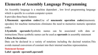 Elements of Assembly Language Programming
An Assembly language is a machine dependant , low level programming language
which is specific to a certain computer system
It provides three basic features
1.Mnemonic operation codes:Use of mnemonic operation codes(mnemonic
opcodes) for machine instructions eliminates the need to memorize numeric operation
codes.
2.Symbolic operands:Symbolic names can be associated with data or
instructions.These symbolic names can be used as operands in assembly statement
3.Data Declaration:
Data can be declared in a variety of notations including the decimal notation.This
avoids manual conversion of constant into their internal machine representation.
Statement format
Label opcode operand1,operand2
 