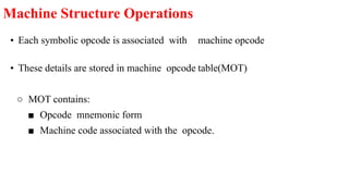 • Each symbolic opcode is associated with machine opcode
• These details are stored in machine opcode table(MOT)
○ MOT contains:
■ Opcode mnemonic form
■ Machine code associated with the opcode.
Machine Structure Operations
 