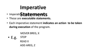 Imperative
Statements
• Imperative means mnemonics
• These are executable statements.
• Each imperative statement indicates an action to be taken
during execution of the program.
• E.g.
MOVER BREG, X
STOP
READ X
ADD AREG, Z
 