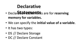 Declarative
Statements
• Declaration statements are for reserving
memory for variables.
• We can specify the initial value of a variable.
• It has two types:
• DS // Declare Storage
• DC // Declare Constant
 