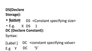 DS(Declare
Storage):
• Syntax:
• [Label]
• E.g.
DS <Constant specifying size>
X DS 1
DC (Declare Constant):
Syntax:
[Label ]
E.g Y
DC <constant specifying value>
DC ‘5’
 