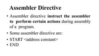 Assembler Directive
• Assembler directive instruct the assembler
to perform certain actions during assembly
of a program.
• Some assembler directive are:
• START <address constant>
• END
 