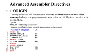 Advanced Assembler Directives
• 1. ORIGIN
The origin directive tells the assembler where to load instructions and data into
memory. It changes the program counter to the value specified by the expression in the
operand field.
Syntax
ORIGIN <address Specification>
<address specification is an operand, a constant or an expression>
Assembly program LC
1. START 100
2. MOVER BREG,=’2’ 100
3. LOOP MOVER AREG,N 101
4. ADD BREG,=’1’ 102
5. ORIGIN LOOP+5
6. NEXT BC ANY,LOOP 106
7. LTORG
8. ORIGIN NEXT+2
9. LAST STOP 108
10. N DC ‘5’ 109
11. END
 