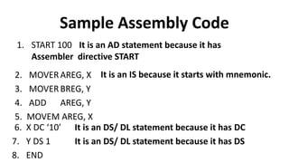 Sample Assembly Code
1. START 100 It is an AD statement because it has
Assembler directive START
2. MOVER AREG, X
3. MOVER BREG, Y
4. ADD AREG, Y
5. MOVEM AREG, X
It is an IS because it starts with mnemonic.
6. X DC ‘10’
7. Y DS 1
8. END
It is an DS/ DL statement because it has DC
It is an DS/ DL statement because it has DS
 