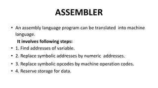 ASSEMBLER
• An assembly language program can be translated into machine
language.
It involves following steps:
• 1. Find addresses of variable.
• 2. Replace symbolic addresses by numeric addresses.
• 3. Replace symbolic opcodes by machine operation codes.
• 4. Reserve storage for data.
 
