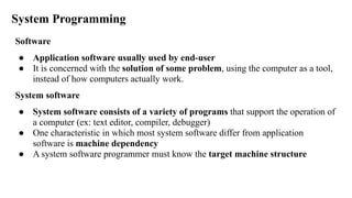 System Programming
Software
● Application software usually used by end-user
● It is concerned with the solution of some problem, using the computer as a tool,
instead of how computers actually work.
System software
● System software consists of a variety of programs that support the operation of
a computer (ex: text editor, compiler, debugger)
● One characteristic in which most system software differ from application
software is machine dependency
● A system software programmer must know the target machine structure
 