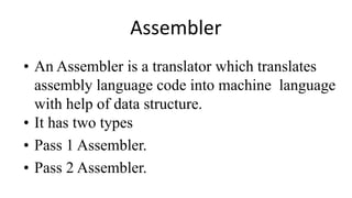 Assembler
• An Assembler is a translator which translates
assembly language code into machine language
with help of data structure.
• It has two types
• Pass 1 Assembler.
• Pass 2 Assembler.
 