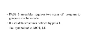• PASS 2 assembler requires two scans of program to
generate machine code.
• It uses data structures defined by pass 1.
like symbol table, MOT, LT.
 