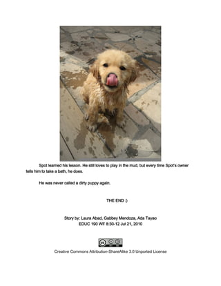 Spot learned his lesson. He still loves to play in the mud, but every time Spot’s owner
tells him to take a bath, he does.

       He was never called a dirty puppy again.



                                               THE END :)



                      Story by: Laura Abad, Gabbey Mendoza, Ada Tayao
                              EDUC 190 WF 8:30-12 Jul 21, 2010




                Creative Commons Attribution-ShareAlike 3.0 Unported License
 