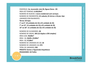 Material provisório de consulta interna do corretor, sujeito a alterações.
          FICHA TÉCNICA
ENDEREÇO: Av. Jacarandá, Lote 20, Águas Claras - DF.
ÁREA DO TERRENO: 6.450,83m²
NÚMERO DE BLOCOS: 1 torre residencial com serviços
NÚMERO DE PAVIMENTOS: 01 subsolo, 01 térreo e 18 pav. tipo
UNIDADES POR PAVIMENTO:
Térreo: 03 lojas
1° ao 6°: 19 unidades de 1Q e 01 unidade de 2Q
7° ao 13°: 15 unidades de 1Q e 01 unidade de 2Q
14° ao 18°: 11 unidades de 1Q e 01 unidade de 2Q

NÚMERO DE ELEVADORES: 04
NÚMERO DE VAGAS: 305 (12 duplas e 293 simples)
ÁREA LOJA: 49,00m²
ÁREA 1Q: 30,00 a 33,00m²
ÁREA 2Q: 57,00m²
NÚMERO DE UNIDADES DE 2Q: 18
NÚMERO DE UNIDADES 1Q: 274
TOTAL DE UNIDADES: 292
PROJET0: Gomes e Figueiredo Arquitetura
PAISAGISMO: Gil Fialho
 