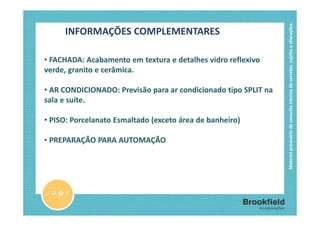 Material provisório de consulta interna do corretor, sujeito a alterações.
     INFORMAÇÕES COMPLEMENTARES

• FACHADA: Acabamento em textura e detalhes vidro reflexivo
verde, granito e cerâmica.

• AR CONDICIONADO: Previsão para ar condicionado tipo SPLIT na
sala e suíte.

• PISO: Porcelanato Esmaltado (exceto área de banheiro)

• PREPARAÇÃO PARA AUTOMAÇÃO
 
