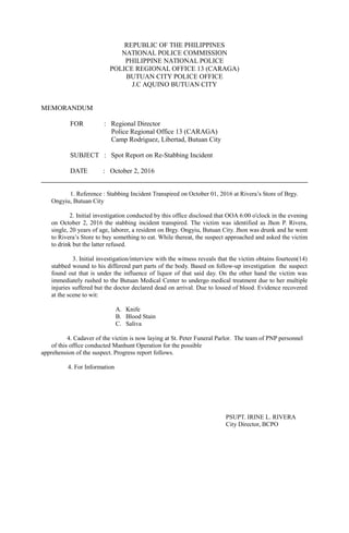 REPUBLIC OF THE PHILIPPINES
NATIONAL POLICE COMMISSION
PHILIPPINE NATIONAL POLICE
POLICE REGIONAL OFFICE 13 (CARAGA)
BUTUAN CITY POLICE OFFICE
J.C AQUINO BUTUAN CITY
MEMORANDUM
FOR : Regional Director
Police Regional Office 13 (CARAGA)
Camp Rodriguez, Libertad, Butuan City
SUBJECT : Spot Report on Re-Stabbing Incident
DATE : October 2, 2016
1. Reference : Stabbing Incident Transpired on October 01, 2016 at Rivera’s Store of Brgy.
Ongyiu, Butuan City
2. Initial investigation conducted by this office disclosed that OOA 6:00 o'clock in the evening
on October 2, 2016 the stabbing incident transpired. The victim was identified as Jhon P. Rivera,
single, 20 years of age, laborer, a resident on Brgy. Ongyiu, Butuan City. Jhon was drunk and he went
to Rivera’s Store to buy something to eat. While thereat, the suspect approached and asked the victim
to drink but the latter refused.
3. Initial investigation/interview with the witness reveals that the victim obtains fourteen(14)
stabbed wound to his differend part parts of the body. Based on follow-up investigation the suspect
found out that is under the influence of liquor of that said day. On the other hand the victim was
immediately rushed to the Butuan Medical Center to undergo medical treatment due to her multiple
injuries suffered but the doctor declared dead on arrival. Due to lossed of blood. Evidence recovered
at the scene to wit:
A. Knife
B. Blood Stain
C. Saliva
4. Cadaver of the victim is now laying at St. Peter Funeral Parlor. The team of PNP personnel
of this office conducted Manhunt Operation for the possible
apprehension of the suspect. Progress report follows.
4. For Information
PSUPT. IRINE L. RIVERA
City Director, BCPO
 