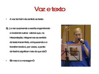 Voz e texto A voz também da sentido ao texto. “ [...] a voz surpreende a escrita engendrando  e revelando outros  valores que, na  interpretação, integram-se ao sentido  do texto transmitido, enriquecendo-o e  transformando-o, por vezes, a ponto  de fazê-lo significar mais do que diz” “ O meio é a mensagem” 