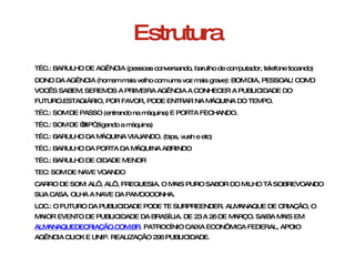 Estrutura TÉC.: BARULHO DE AGÊNCIA (pessoas conversando, barulho de computador, telefone tocando) DONO DA AGÊNCIA (homem mais velho com uma voz mais grave): BOM DIA, PESSOAL! COMO VOCÊS SABEM, SEREMOS A PRIMEIRA AGÊNCIA A CONHECER A PUBLICIDADE DO FUTURO.ESTAGIÁRIO, POR FAVOR, PODE ENTRAR NA MÁQUINA DO TEMPO. TÉC.: SOM DE PASSO (entrando na máquina) E PORTA FECHANDO. TÉC.: SOM DE “BIP” (ligando a máquina) TÉC.: BARULHO DA MÁQUINA VIAJANDO. (bips, vush e etc) TÉC.: BARULHO DA PORTA DA MÁQUINA ABRINDO  TÉC.: BARULHO DE CIDADE MENOR  TEC: SOM DE NAVE VOANDO  CARRO DE SOM: ALÔ, ALÔ, FREGUESIA. O MAIS PURO SABOR DO MILHO TÁ SOBREVOANDO SUA CASA. OLHA A NAVE DA PAMOOOONHA. LOC.: O FUTURO DA PUBLICIDADE PODE TE SURPREENDER. ALMANAQUE DE CRIAÇÃO, O MAIOR EVENTO DE PUBLICIDADE DA BRASÍLIA. DE 23 A 26 DE MARÇO. SAIBA MAIS EM  ALMANAQUEDECRIAÇÃO.COM.BR . PATROCÍNIO CAIXA ECONÔMICA FEDERAL, APOIO AGÊNCIA CLICK E UNIP. REALIZAÇÃO 296 PUBLICIDADE.  