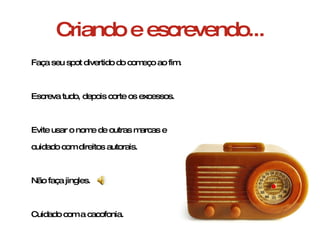 Criando e escrevendo... Faça seu spot divertido do começo ao fim. Escreva tudo, depois corte os excessos. Evite usar o nome de outras marcas e  cuidado com direitos autorais. Não faça jingles. Cuidado com a cacofonia. 