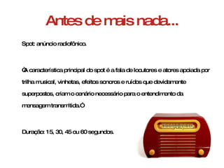 Antes de mais nada... Spot: anúncio radiofônico. “ A característica principal do spot é a fala de locutores e atores apoiada por trilha musical, vinhetas, efeitos sonoros e ruídos que devidamente superpostos, criam o cenário necessário para o entendimento da mensagem transmitida.” Duração: 15, 30, 45 ou 60 segundos. 