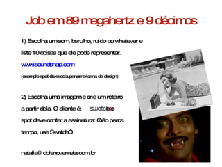 Job em 89 megahertz e 9 décimos 1) Escolha um som, barulho, ruído ou whatever e  liste 10 coisas que ele pode representar.  www.soundsnap.com (exemplo spot da escola panamericana de design) 2) Escolha uma imagem e crie um roteiro a partir dela. O cliente é:  e o  spot deve conter a assinatura: “não perca tempo, use Swatch”. [email_address] 