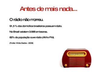 Antes de mais nada... O rádio não morreu. 91,5 % dos domicílios brasileiros possuem rádio. No Brasil existem 3.998 emissoras. 82% da população ouve rádio (AM e FM). (Fonte: Mídia Dados - 2009) 