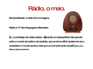 Rádio, o meio. Sensorialidade: o rádio forma imagens. Rádio e TV têm linguagens diferentes. “ [...] o privilégio da visão acabou  ‘gerando um desequilíbrio tão grande entre o mundo da visão e da audição, que se torna difícil acostumar-se a considerar o mundo sonoro mais que um complemento visual”  (Júlia Lúcia Albano citando Arnheim)  