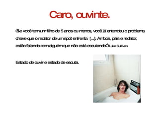 Caro, ouvinte. “ Se você tem um filho de 5 anos ou menos, você já entendeu o problema chave que o redator de um spot enfrenta  [...]. Ambos, pais e redator, estão falando com alguém que não está escutando”  Luke Sullivan Estado de ouvir e estado de escuta. 