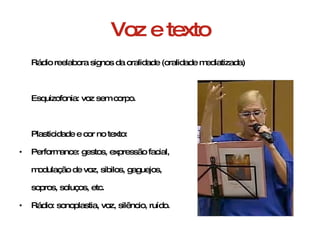 Voz e texto Rádio reelabora signos da oralidade (oralidade mediatizada) Esquizofonia: voz sem corpo. Plasticidade e cor no texto: Performance: gestos, expressão facial,  modulação de voz, sibilos, gaguejos,  sopros, soluços, etc. Rádio: sonoplastia, voz, silêncio, ruído. 
