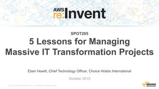 © 2015, Amazon Web Services, Inc. or its Affiliates. All rights reserved.
Eben Hewitt, Chief Technology Officer, Choice Hotels International
October 2015
SPOT205
5 Lessons for Managing
Massive IT Transformation Projects
 