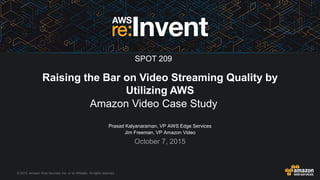 © 2015, Amazon Web Services, Inc. or its Affiliates. All rights reserved.
Prasad Kalyanaraman, VP AWS Edge Services
Jim Freeman, VP Amazon Video
October 7, 2015
Raising the Bar on Video Streaming Quality by
Utilizing AWS
Amazon Video Case Study
SPOT 209
 