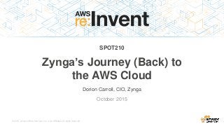 © 2015, Amazon Web Services, Inc. or its Affiliates. All rights reserved.
Dorion Carroll, CIO, Zynga
October 2015
SPOT210
Zynga’s Journey (Back) to
the AWS Cloud
 
