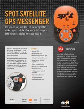 SPOT SaTelliTe
GPS MeSSenGer
The world’s only satellite GPS messenger that
works beyond cellular. Peace-of-mind everyday.
Emergency assistance when you need it.


                                                                                                                                Actual Size



 When you’re stepping off the grid, take the         FeaTureS
 SPOT Satellite GPS Messenger™. 100%
                                                     • Advanced GPS
 satellite technology provides emergency
 communications, personal messaging and              • GPS acquisition light
                                                                                                  In a critical or life-threatening
 location-based tracking.                            • Message sending indicator light
                                                                                                  emergency, the SOS function notifies
 SPOT’s global network of satellites let’s you       • Enhanced antenna performance               the GEOS International Emergency
 send messages from almost anywhere on               • Safety covers on SOS and                   Rescue Coordination Center of your
 the planet with your GPS location. Whether            Help buttons
 you’re hiking, fishing off-shore, 4-wheeling,                                                    location every 5 minutes. GEOS alerts
                                                     • Custom message function
 driving across country with your family or                                                       the appropriate agencies worldwide
 working remotely outdoors, SPOT helps you           • Dedicated Track Progress button
                                                                                                  based on your location including
 stay connected.                                     • Illuminated buttons
                                                                                                  public service agencies like SAR and
                                                     • Includes armband case with
                                                       carabineer
                                                                                                  private rescue contractors. SPOT has
                                                                                                  helped initiate rescues around the
                                                     • Replaceable button covers
                                                                                                  world both on land and out at sea.
                                                     • Recyclable packaging
                                                     • Universally accepted icons




         MSRP                      PRODUCT                                     WORkS WHERE CEll

       $169.99                     COlORS:                                       PHOnES DOn’T.
                                                 Orange      Gray



                                                                                                          findmeSPOT.com
 