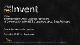 © 2014 Amazon Web Services, Inc. and its affiliates. All rights reserved. May not be copied, modified, or distributed in whole or in part without the express consent of Amazon Web Services, Inc. 
November 13, 2014 | Las Vegas 
SPOT303Building Mission Critical Database Applications 
A Conversation with AWS Customers about Best Practices 
Swami Sivasubramanian, Amazon  
