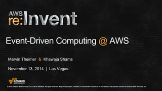 © 2014 Amazon Web Services, Inc. and its affiliates. All rights reserved. May not be copied, modified, or distributed in whole or in part without the express consent of Amazon Web Services, Inc. 
November 13, 2014 | Las Vegas 
Event-Driven Computing @AWS 
Marvin Theimer &Khawaja Shams  