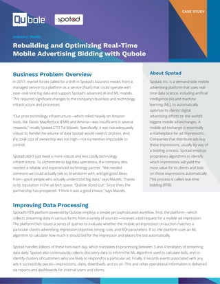 In 2017, market forces called for a shift in Spotad’s business model, from a
managed service to a platform as a service (PaaS) that could operate with
near–real time big data and support Spotad’s advanced AI and ML models.
This required significant changes to the company’s business and technology
infrastructure and processes.
“Our prior technology infrastructure—which relied heavily on Amazon
tools, like Elastic MapReduce (EMR) and Athena—was insufficient in several
respects,” recalls Spotad CTO Tal Maizels. Specifically, it was not adequately
robust to handle the volume of data Spotad would need to process. And,
the total cost of ownership was too high—not to mention impossible to
control.
Spotad didn’t just need a more robust and less costly technology
infrastructure. To orchestrate its big data operations, the company also
needed a reliable and experienced technology partner. “We needed
someone we could actually talk to, brainstorm with, and get good ideas
from—good people who actually understand big data,” says Maizels. Thanks
to its reputation in the ad-tech space, “Qubole stood out.” Since then, the
partnership has prospered. “I think it was a good choice,” says Maizels.
Spotad’s RTB platform powered by Qubole employs a simple yet sophisticated workflow. First, the platform—which
collects streaming data in various forms from a variety of sources—receives a bid request for a mobile ad impression.
The platform then issues a series of queries to evaluate whether the mobile ad impression on auction matches a
particular client’s advertising impression objective, timing, cost, and ROI parameters. If so, the platform uses an ML
algorithm to calculate how much it should bid for the impression and places the bid automatically.
Spotad handles billions of these bids each day, which translates to processing between 3 and 4 terabytes of streaming
data daily. Spotad also continuously collects discovery data to inform the ML algorithm used to calculate bids, and to
identify clusters of customers who are likely to respond to a particular ad. Finally, it records events associated with any
ads it successfully places—impressions, clicks, downloads, and so on. This and other operational information is delivered
via reports and dashboards for internal users and clients.
CASE STUDY
Rebuilding and Optimizing Real-Time
Mobile Advertising Bidding with Qubole
About Spotad
Spotad, Inc. is a demand-side mobile
advertising platform that uses real-
time data science, including artificial
intelligence (AI) and machine
learning (ML), to automatically
optimize its clients’ digital
advertising efforts on the world’s
biggest mobile ad exchanges. A
mobile ad exchange is essentially
a marketplace for ad impressions.
Companies that distribute ads buy
these impressions, usually by way of
a bidding process. Spotad employs
proprietary algorithms to identify
which impressions will yield the
most value for its clients and bids
on those impressions automatically.
This process is called real-time
bidding (RTB).
Business Problem Overview
Improving Data Processing
Industry: Media
 