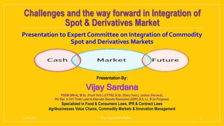 Challenges and the way forward in Integration of
Spot & Derivatives Market
Presentation to Expert Committee on Integration of Commodity
Spot and Derivatives Markets
21-08-2017 Blog:Vijay Sardana Online 1
Presentation By:
Vijay Sardana
PGDM (IIM-A), M.Sc. (Food Tech.) (CFTRI), B.Sc. (Dairy Tech.), Justice (Harvard),
PG Dipl. in Int'l Trade Laws & Alternate Dispute Resolution (ADR) (ILI), LL. B (in Progress)
Specialized in Food & Consumers Laws, IPR & Contract Laws
Agribusinesses Value Chains, Commodity Markets & Innovation Management
 