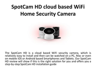 SpotCam HD cloud based WiFi
Home Security Camera
The SpotCam HD is a cloud based WiFi security camera, which is
relatively easy to install and then can be watched on a PC, Mac or even
on mobile iOS or Android based Smartphones and Tablets. Our SpotCam
HD review will show if this is the right solution for you and offers you a
step-by-step SpotCam HD installation guide
 