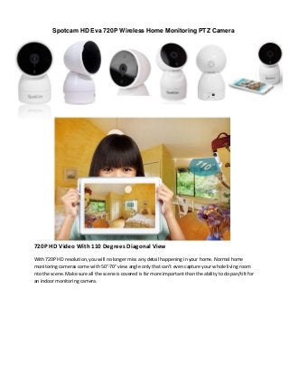 720P HD Video With 110 Degrees Diagonal View
With 720P HD resolution, you will no longer miss any detail happening in your home. Normal home
monitoring cameras come with 50°-70° view angle only that can't even capture your whole living room
nto the scene. Make sure all the scene is covered is far more important than the ability to do pan/tilt for
an indoor monitoring camera.
Spotcam HD Eva 720P Wireless Home Monitoring PTZ Camera
 