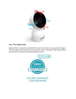 Pan / Tilt / Digital Zoom
SpotCam HD Eva is the only true cloud based PTZ camera in the market. You can pan easily 360 degree
and tilt 75 degree and 8x zoom when you are away with mobile or web browser. With SpotCam HD Eva
you never have to worry about watching wrong place anymore.
 