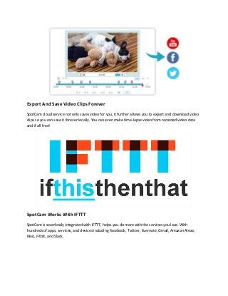 Export And Save Video Clips Forever
SpotCam cloud service not only saves video for you, it further allows you to export and download video
clips so you can save it forever locally. You can even make time-lapse video from recorded video data
and if all free!
SpotCam Works With IFTTT
SpotCam is seamlessly integrated with IFTTT, helps you do more with the services you love. With
hundreds of apps, services, and devices including Facebook, Twitter, Evernote, Gmail, Amazon Alexa,
Nest, Fitbit, and Slack.
 