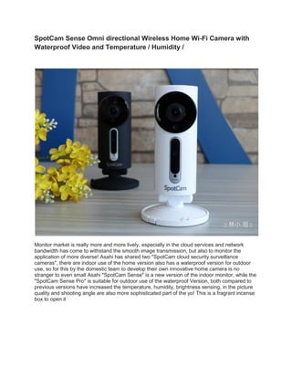 SpotCam Sense Omni directional Wireless Home Wi-Fi Camera with
Waterproof Video and Temperature / Humidity /
Monitor market is really more and more lively, especially in the cloud services and network
bandwidth has come to withstand the smooth image transmission, but also to monitor the
application of more diverse! Asahi has shared two "SpotCam cloud security surveillance
cameras", there are indoor use of the home version also has a waterproof version for outdoor
use, so for this by the domestic team to develop their own innovative home camera is no
stranger to even small Asahi "SpotCam Sense" is a new version of the indoor monitor, while the
"SpotCam Sense Pro" is suitable for outdoor use of the waterproof Version, both compared to
previous versions have increased the temperature, humidity, brightness sensing, in the picture
quality and shooting angle are also more sophisticated part of the yo! This is a fragrant incense
box to open it
 