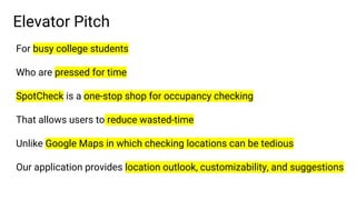 Elevator Pitch
For busy college students
Who are pressed for time
SpotCheck is a one-stop shop for occupancy checking
That allows users to reduce wasted-time
Unlike Google Maps in which checking locations can be tedious
Our application provides location outlook, customizability, and suggestions
 